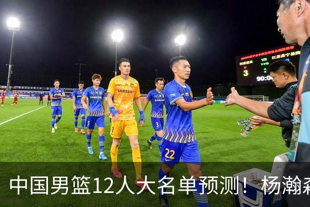 中国男篮12人大名单预测！杨瀚森领衔，王俊杰压阵，曾凡博恐遭淘汰，庞老六奇兵！