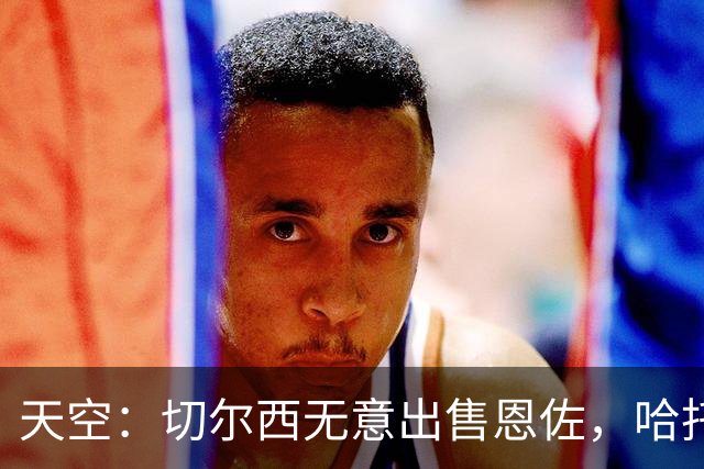 天空：切尔西无意出售恩佐，哈托将成为球队首发左后卫